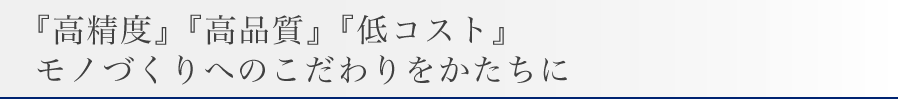 『高精度』『高品質』『低コスト』
モノづくりへのこだわりをかたちに